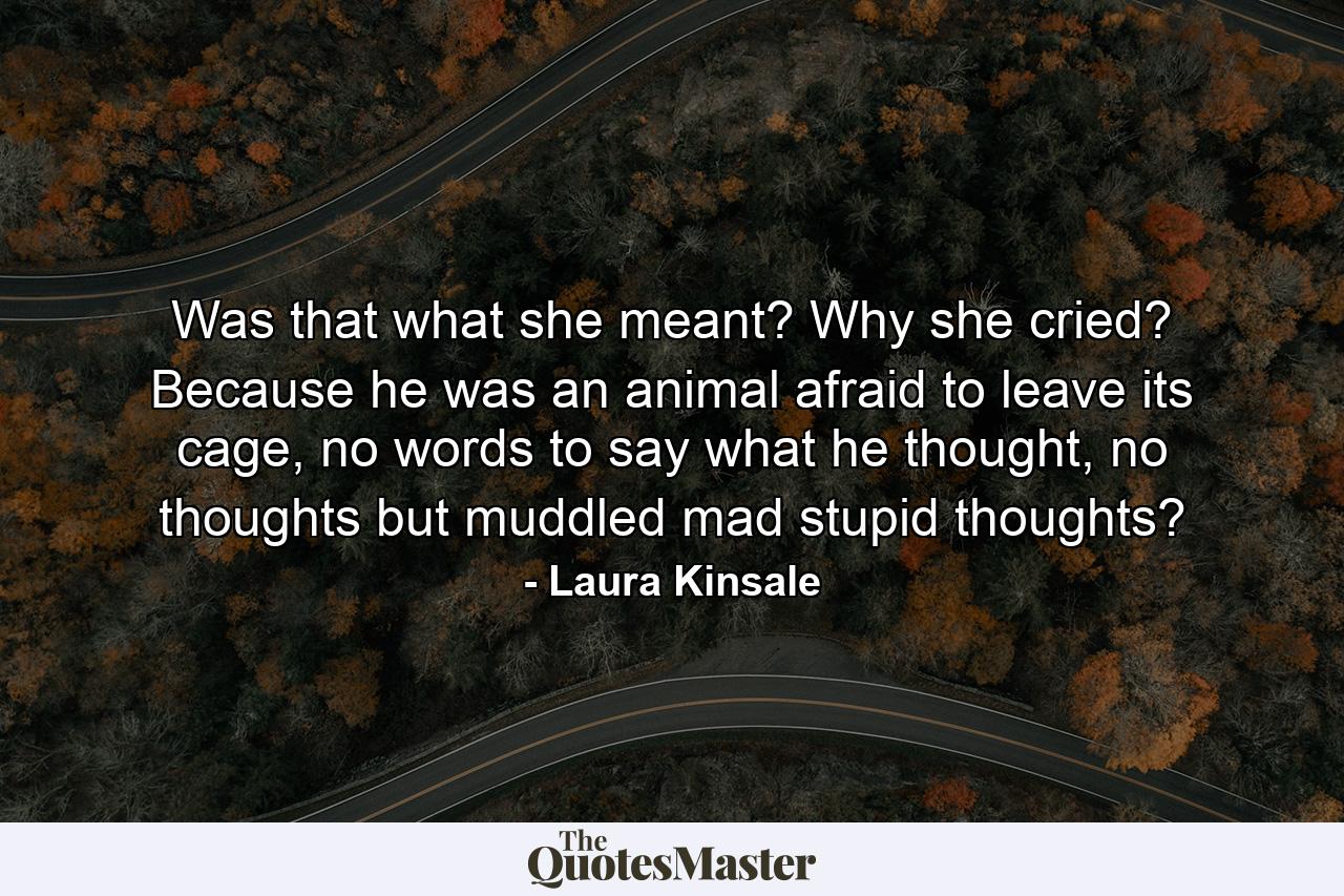 Was that what she meant? Why she cried? Because he was an animal afraid to leave its cage, no words to say what he thought, no thoughts but muddled mad stupid thoughts? - Quote by Laura Kinsale