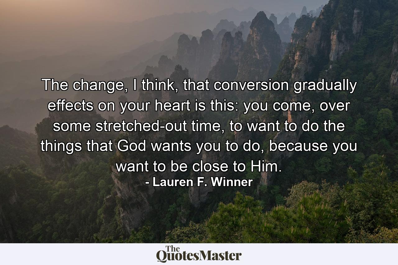 The change, I think, that conversion gradually effects on your heart is this: you come, over some stretched-out time, to want to do the things that God wants you to do, because you want to be close to Him. - Quote by Lauren F. Winner