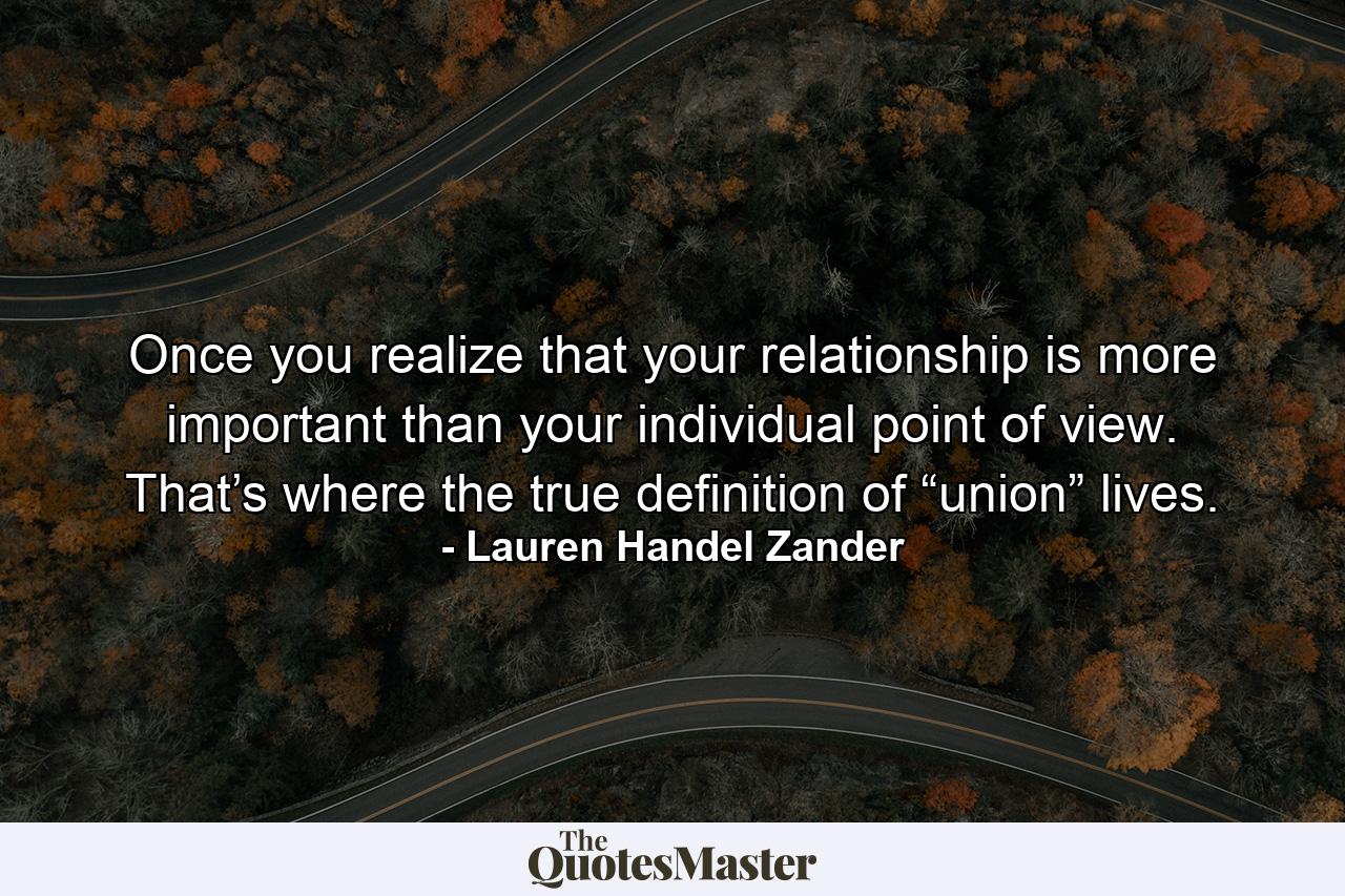 Once you realize that your relationship is more important than your individual point of view. That’s where the true definition of “union” lives. - Quote by Lauren Handel Zander