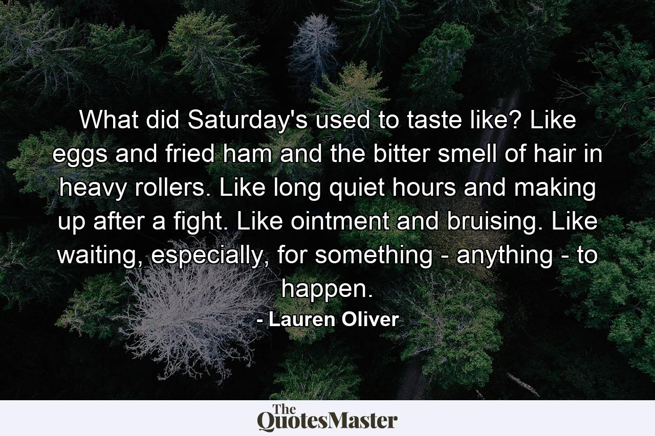 What did Saturday's used to taste like? Like eggs and fried ham and the bitter smell of hair in heavy rollers. Like long quiet hours and making up after a fight. Like ointment and bruising. Like waiting, especially, for something - anything - to happen. - Quote by Lauren Oliver