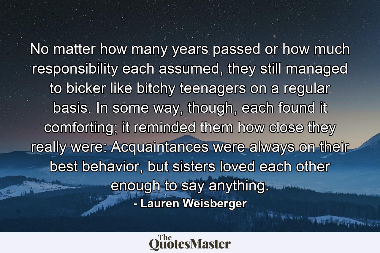 No matter how many years passed or how much responsibility each assumed, they still managed to bicker like bitchy teenagers on a regular basis. In some way, though, each found it comforting; it reminded them how close they really were: Acquaintances were always on their best behavior, but sisters loved each other enough to say anything. - Quote by Lauren Weisberger