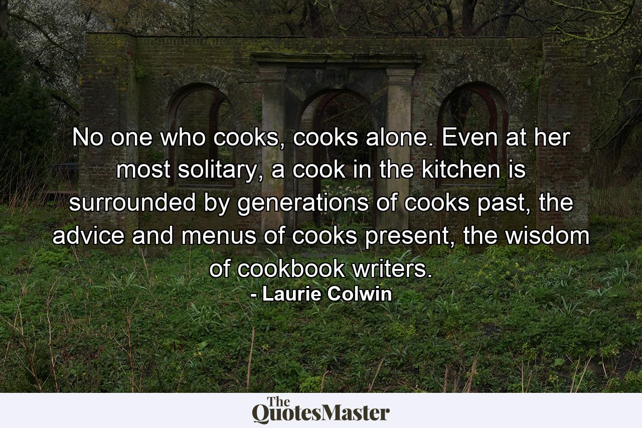 No one who cooks, cooks alone. Even at her most solitary, a cook in the kitchen is surrounded by generations of cooks past, the advice and menus of cooks present, the wisdom of cookbook writers. - Quote by Laurie Colwin