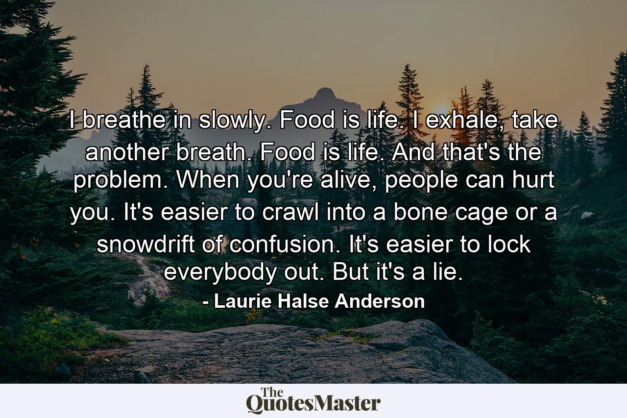 I breathe in slowly. Food is life. I exhale, take another breath. Food is life. And that's the problem. When you're alive, people can hurt you. It's easier to crawl into a bone cage or a snowdrift of confusion. It's easier to lock everybody out. But it's a lie. - Quote by Laurie Halse Anderson