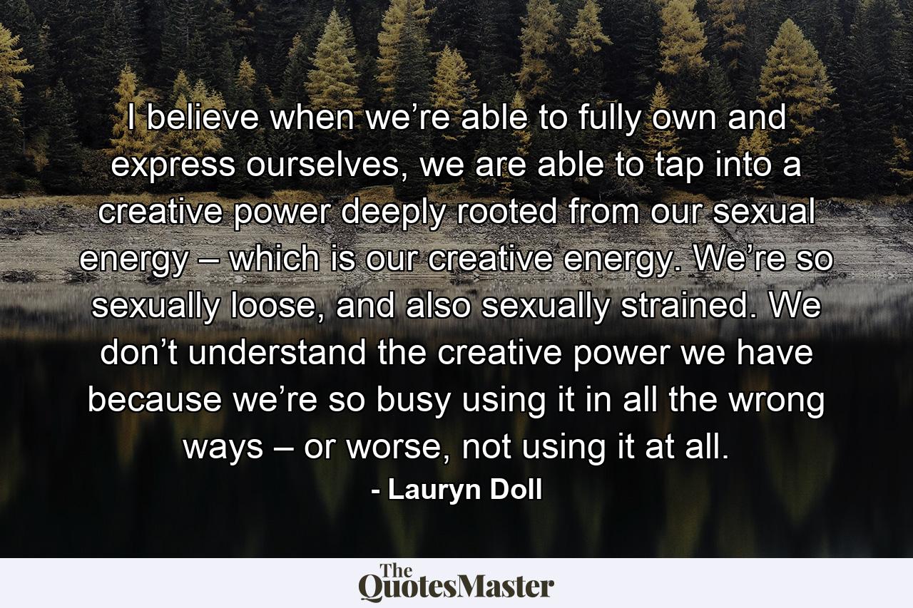 I believe when we’re able to fully own and express ourselves, we are able to tap into a creative power deeply rooted from our sexual energy – which is our creative energy. We’re so sexually loose, and also sexually strained. We don’t understand the creative power we have because we’re so busy using it in all the wrong ways – or worse, not using it at all. - Quote by Lauryn Doll