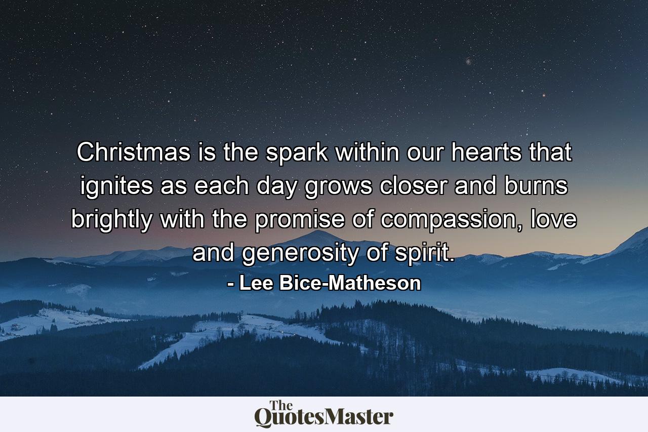 Christmas is the spark within our hearts that ignites as each day grows closer and burns brightly with the promise of compassion, love and generosity of spirit. - Quote by Lee Bice-Matheson