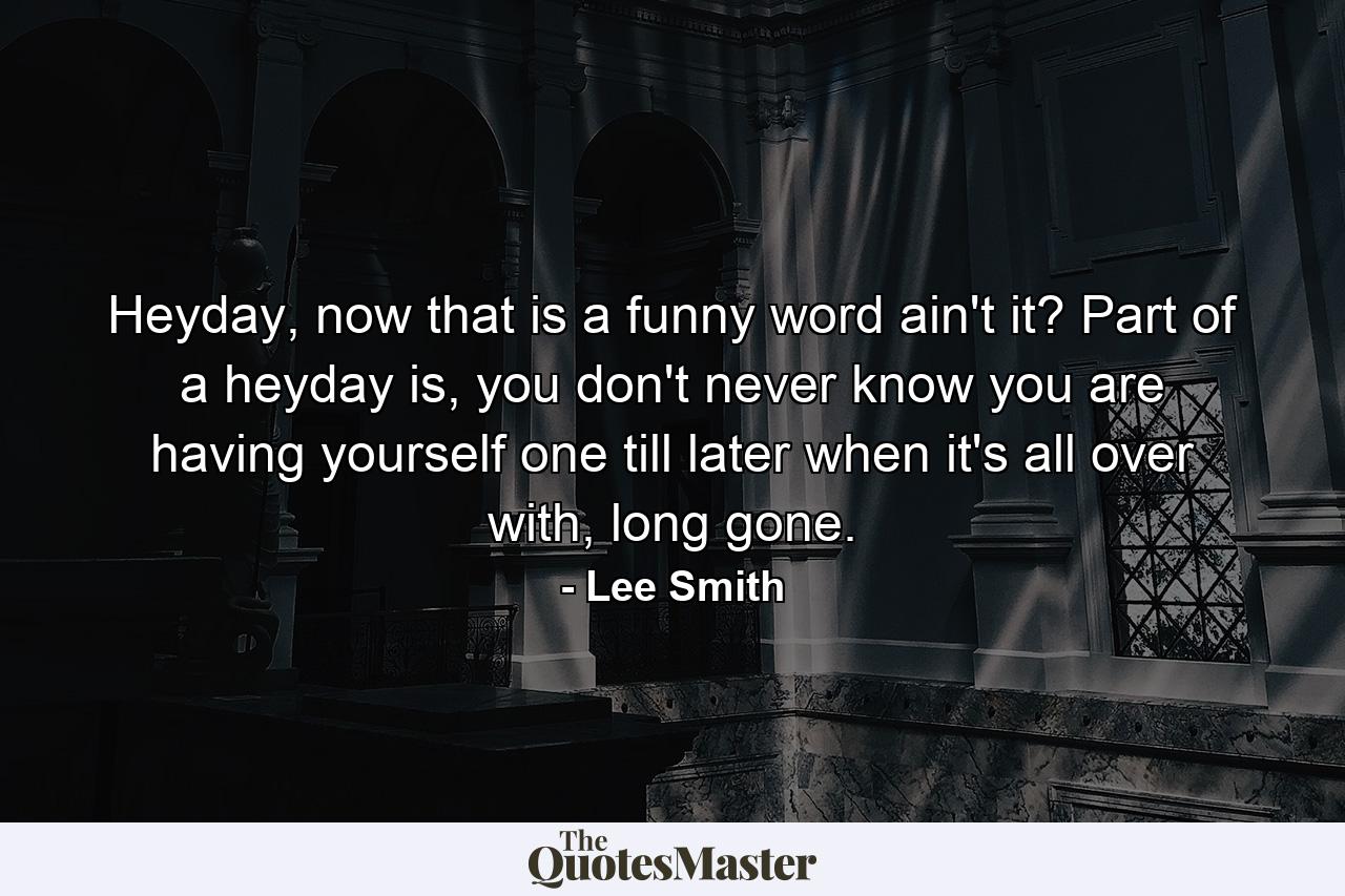 Heyday, now that is a funny word ain't it? Part of a heyday is, you don't never know you are having yourself one till later when it's all over with, long gone. - Quote by Lee Smith