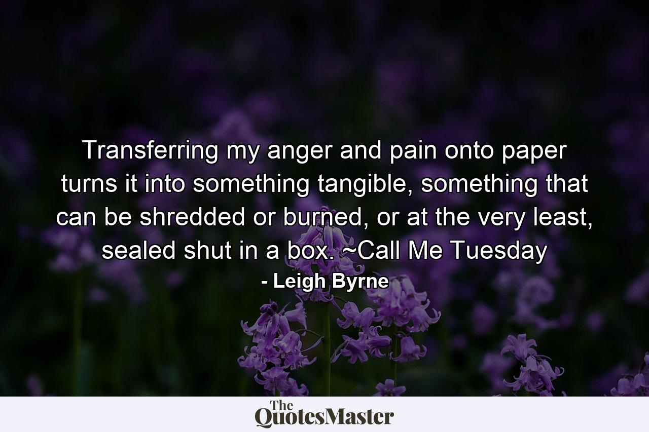 Transferring my anger and pain onto paper turns it into something tangible, something that can be shredded or burned, or at the very least, sealed shut in a box. ~Call Me Tuesday - Quote by Leigh Byrne