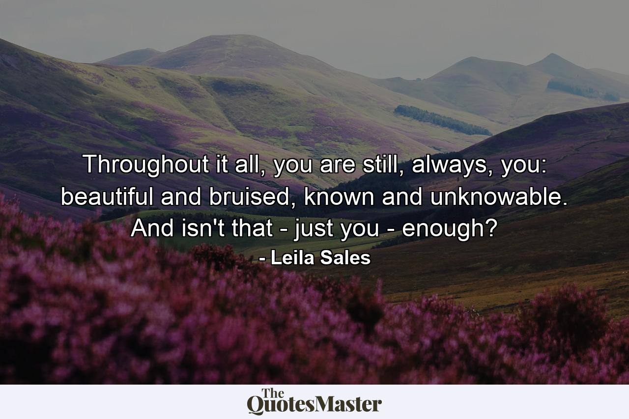 Throughout it all, you are still, always, you: beautiful and bruised, known and unknowable. And isn't that - just you - enough? - Quote by Leila Sales