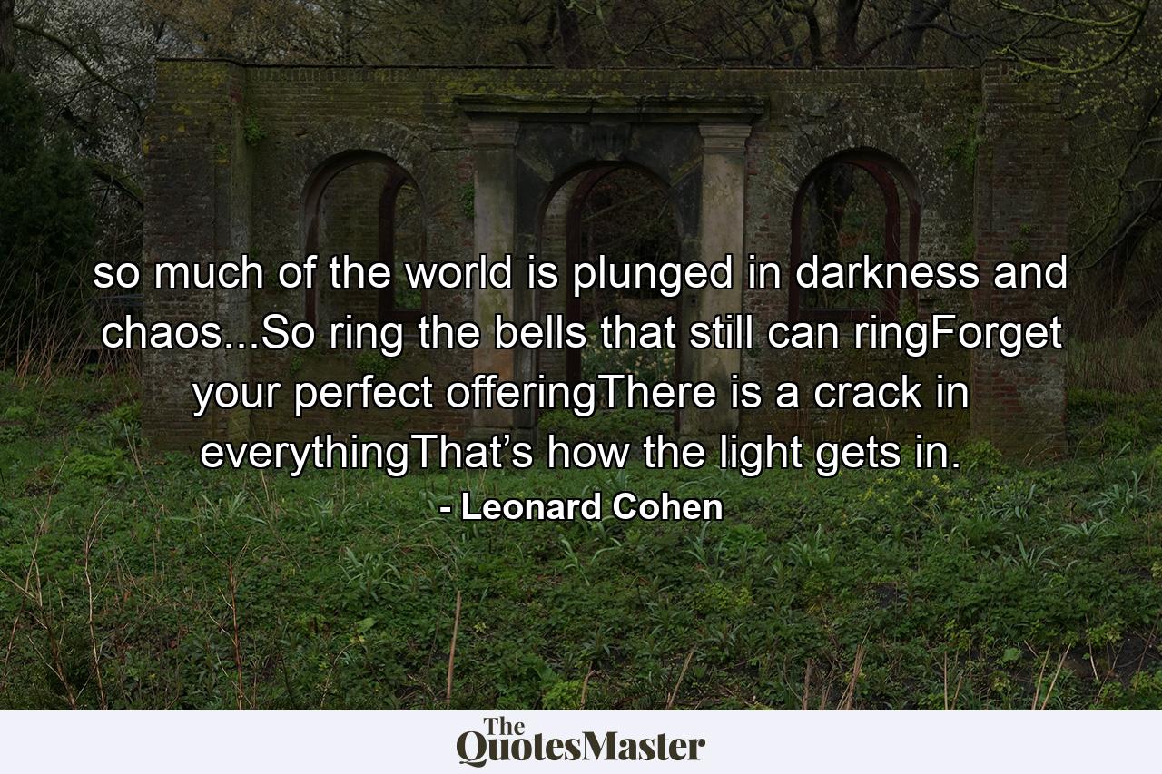 so much of the world is plunged in darkness and chaos...So ring the bells that still can ringForget your perfect offeringThere is a crack in everythingThat’s how the light gets in. - Quote by Leonard Cohen