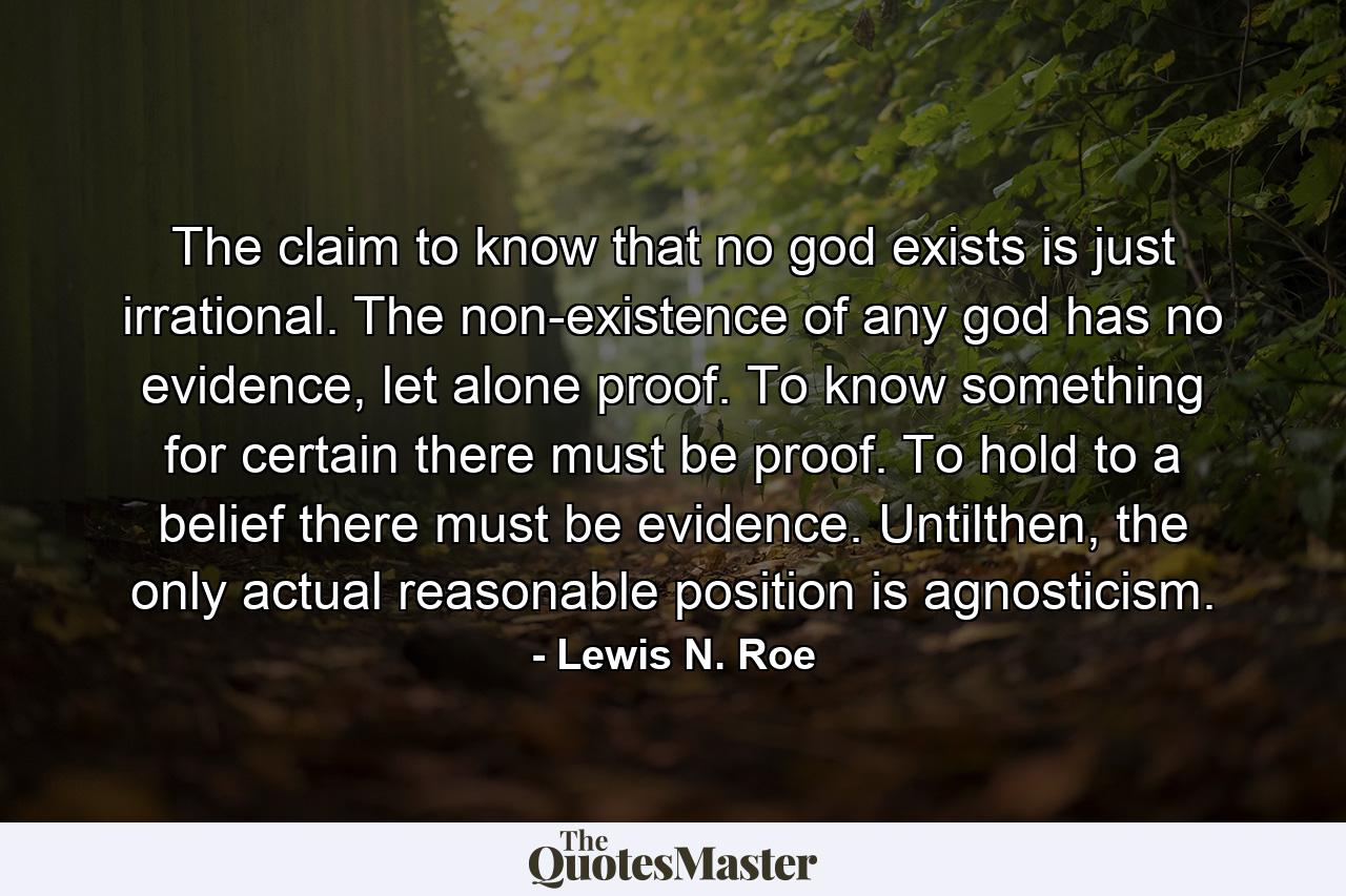 The claim to know that no god exists is just irrational. The non-existence of any god has no evidence, let alone proof. To know something for certain there must be proof. To hold to a belief there must be evidence. Untilthen, the only actual reasonable position is agnosticism. - Quote by Lewis N. Roe