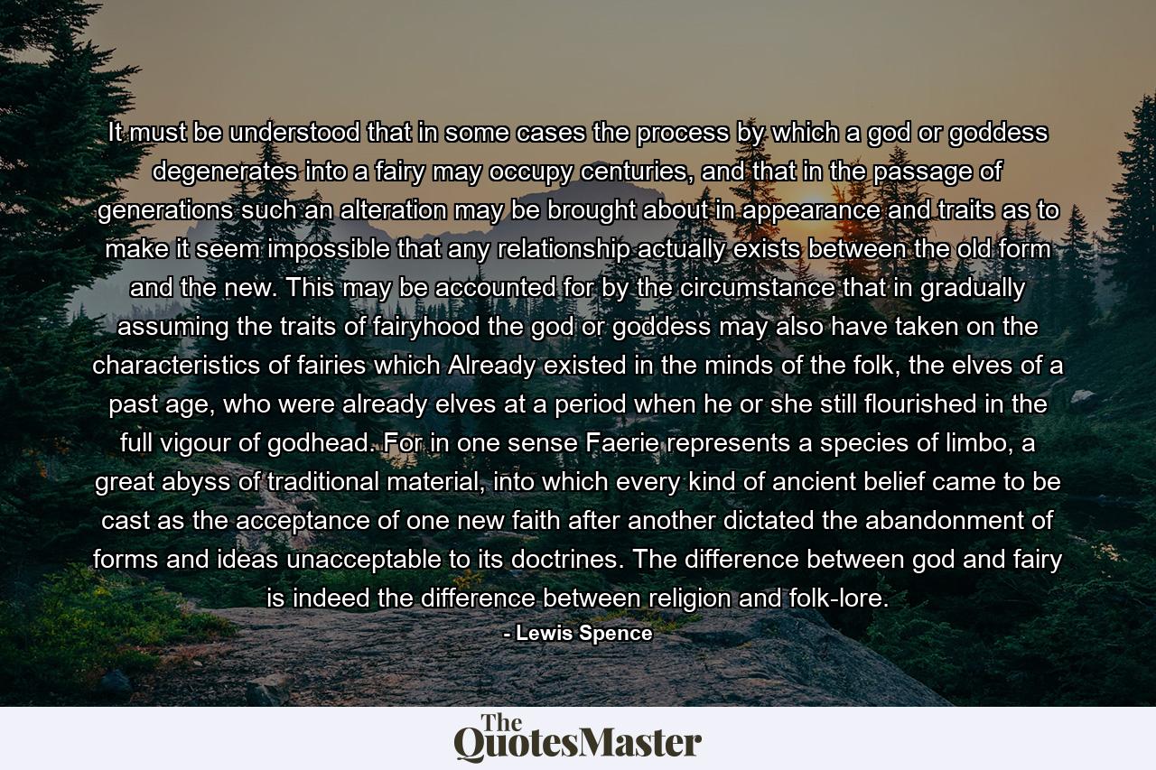 It must be understood that in some cases the process by which a god or goddess degenerates into a fairy may occupy centuries, and that in the passage of generations such an alteration may be brought about in appearance and traits as to make it seem impossible that any relationship actually exists between the old form and the new. This may be accounted for by the circumstance that in gradually assuming the traits of fairyhood the god or goddess may also have taken on the characteristics of fairies which Already existed in the minds of the folk, the elves of a past age, who were already elves at a period when he or she still flourished in the full vigour of godhead. For in one sense Faerie represents a species of limbo, a great abyss of traditional material, into which every kind of ancient belief came to be cast as the acceptance of one new faith after another dictated the abandonment of forms and ideas unacceptable to its doctrines. The difference between god and fairy is indeed the difference between religion and folk-lore. - Quote by Lewis Spence