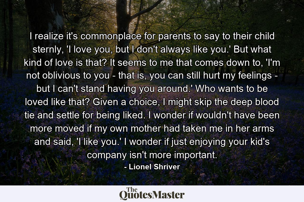 I realize it's commonplace for parents to say to their child sternly, 'I love you, but I don't always like you.' But what kind of love is that? It seems to me that comes down to, 'I'm not oblivious to you - that is, you can still hurt my feelings - but I can't stand having you around.' Who wants to be loved like that? Given a choice, I might skip the deep blood tie and settle for being liked. I wonder if wouldn't have been more moved if my own mother had taken me in her arms and said, 'I like you.' I wonder if just enjoying your kid's company isn't more important. - Quote by Lionel Shriver