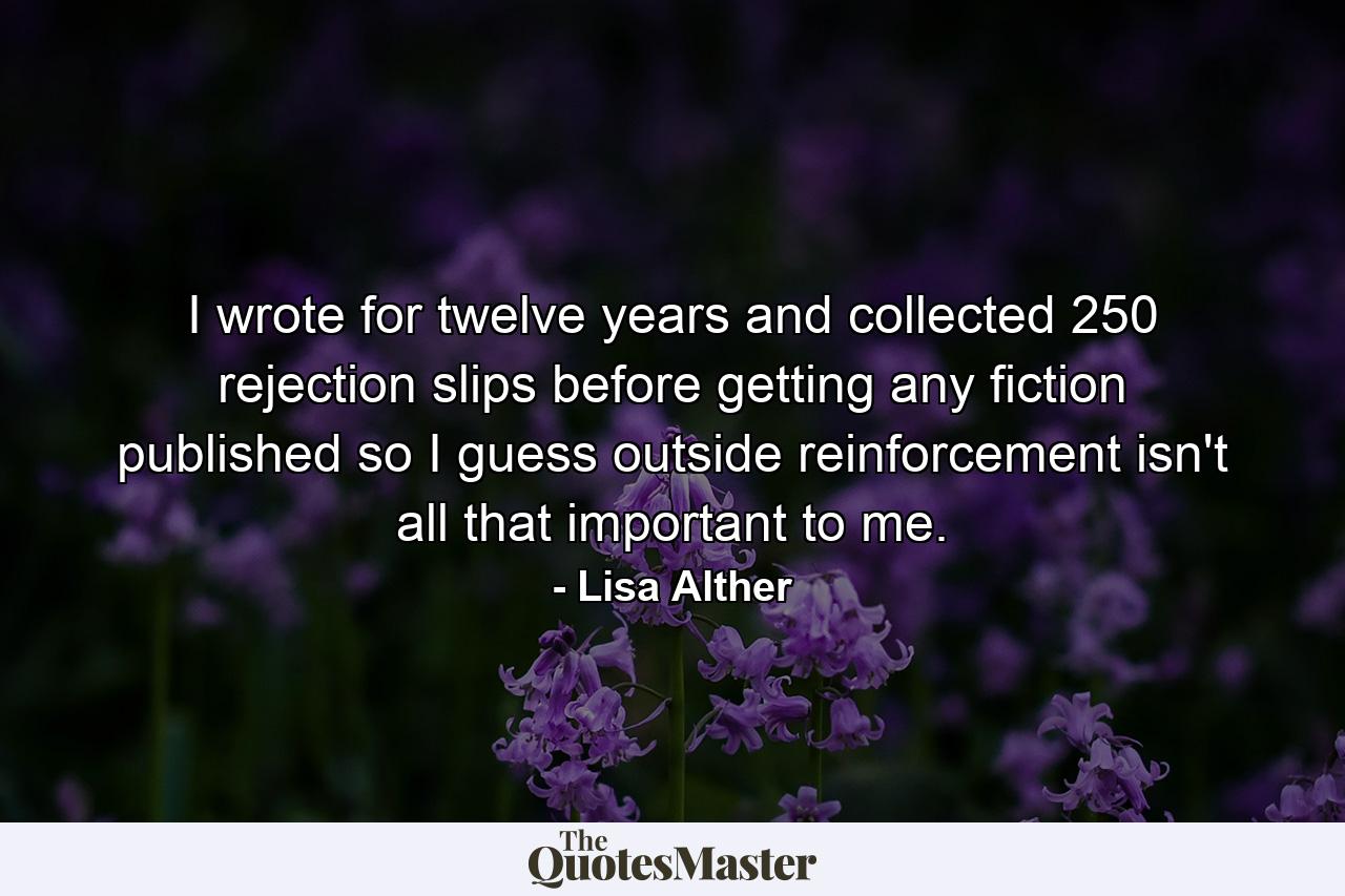 I wrote for twelve years and collected 250 rejection slips before getting any fiction published  so I guess outside reinforcement isn't all that important to me. - Quote by Lisa Alther