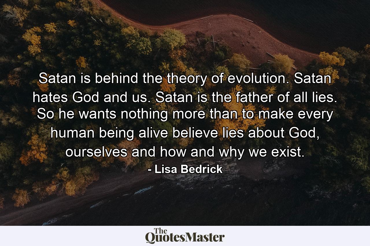 Satan is behind the theory of evolution. Satan hates God and us.  Satan is the father of all lies. So he wants nothing more than to make every human being alive believe lies about God, ourselves and how and why we exist. - Quote by Lisa Bedrick