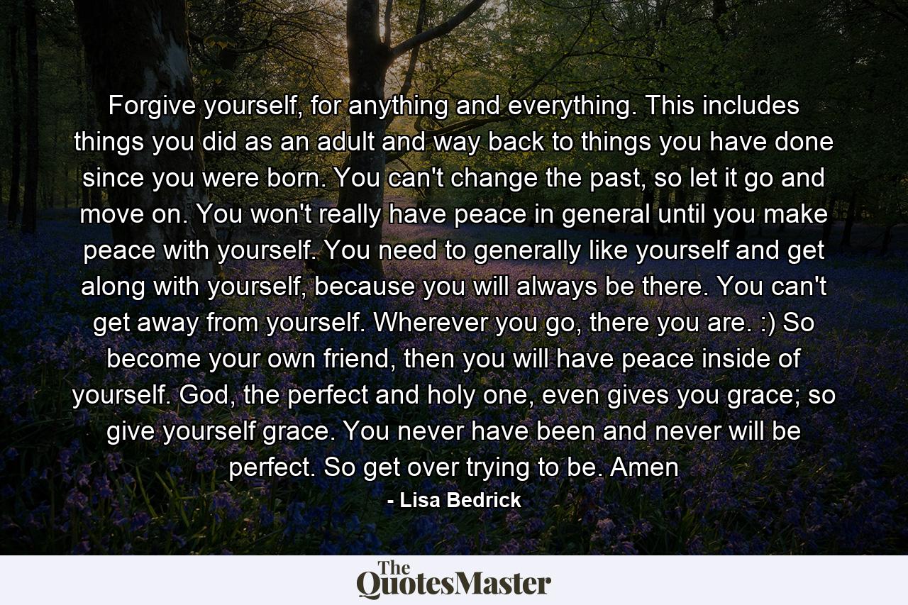 Forgive yourself, for anything and everything. This includes things you did as an adult and way back to things you have done since you were born. You can't change the past, so let it go and move on. You won't really have peace in general until you make peace with yourself. You need to generally like yourself and get along with yourself, because you will always be there. You can't get away from yourself. Wherever you go, there you are. :) So become your own friend, then you will have peace inside of yourself. God, the perfect and holy one, even gives you grace; so give yourself grace. You never have been and never will be perfect. So get over trying to be. Amen - Quote by Lisa Bedrick