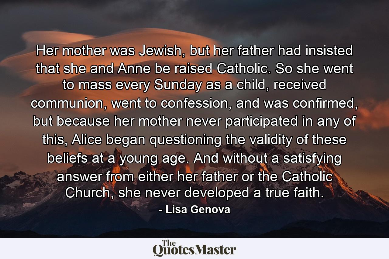 Her mother was Jewish, but her father had insisted that she and Anne be raised Catholic. So she went to mass every Sunday as a child, received communion, went to confession, and was confirmed, but because her mother never participated in any of this, Alice began questioning the validity of these beliefs at a young age. And without a satisfying answer from either her father or the Catholic Church, she never developed a true faith. - Quote by Lisa Genova