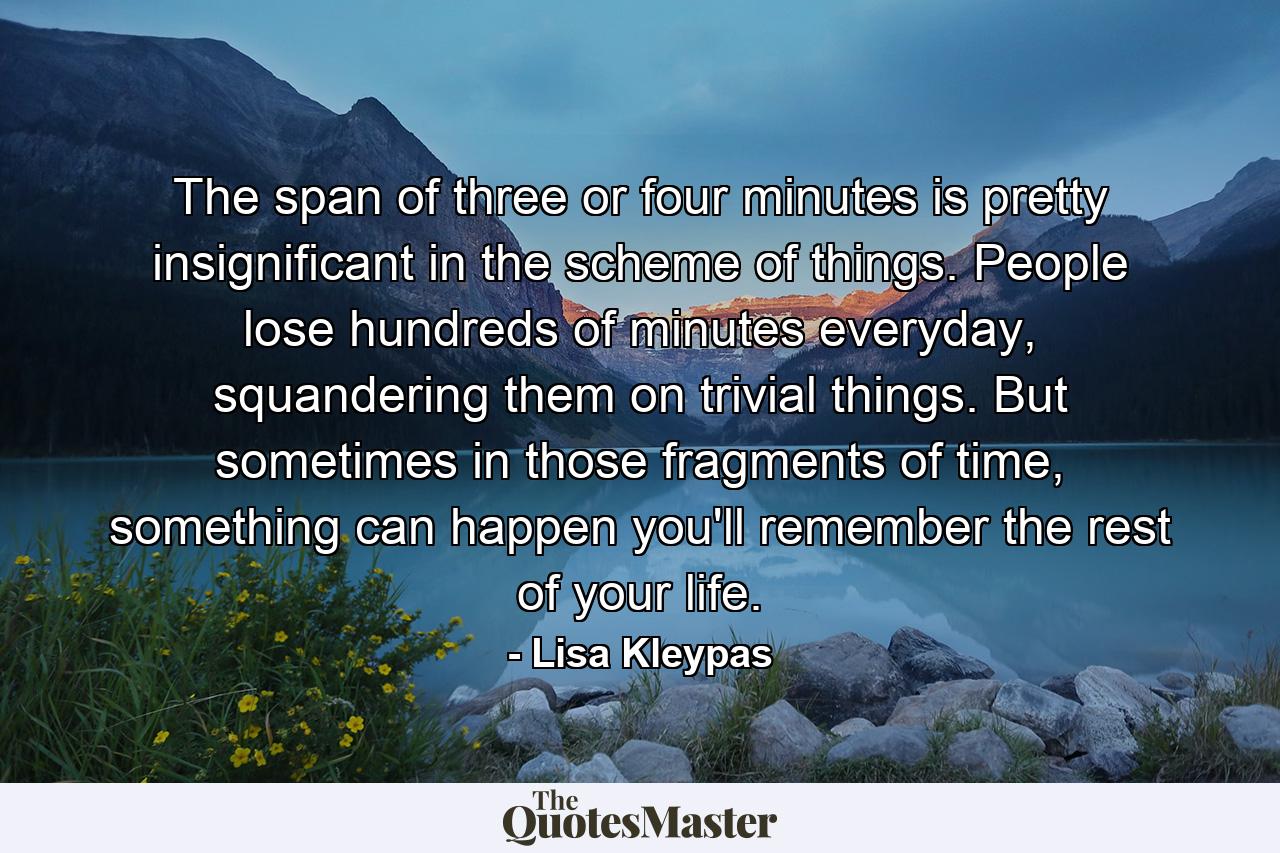 The span of three or four minutes is pretty insignificant in the scheme of things. People lose hundreds of minutes everyday, squandering them on trivial things. But sometimes in those fragments of time, something can happen you'll remember the rest of your life. - Quote by Lisa Kleypas