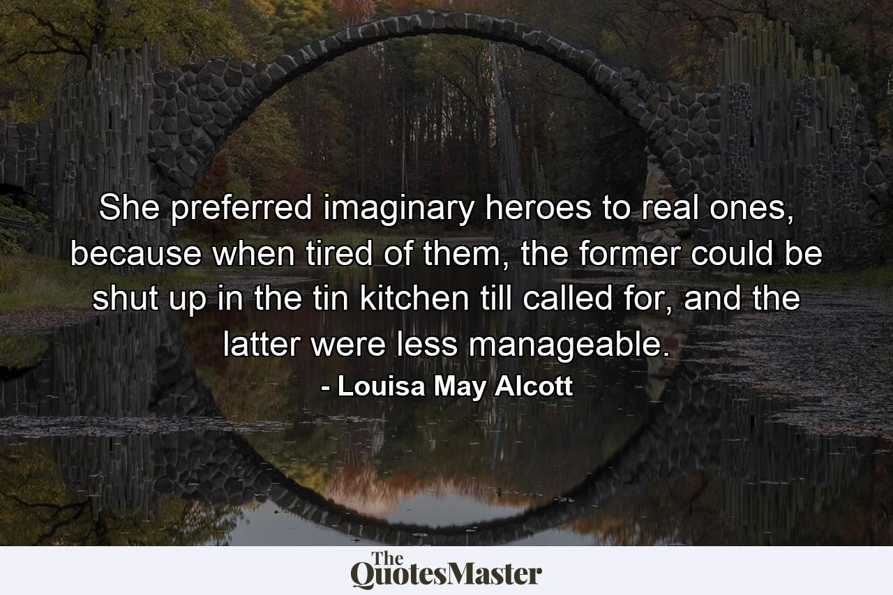 She preferred imaginary heroes to real ones, because when tired of them, the former could be shut up in the tin kitchen till called for, and the latter were less manageable. - Quote by Louisa May Alcott