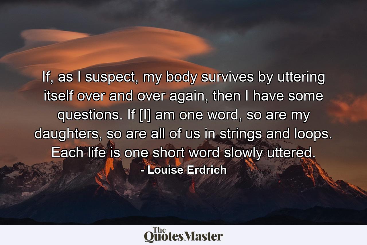 If, as I suspect, my body survives by uttering itself over and over again, then I have some questions. If [I] am one word, so are my daughters, so are all of us in strings and loops. Each life is one short word slowly uttered. - Quote by Louise Erdrich