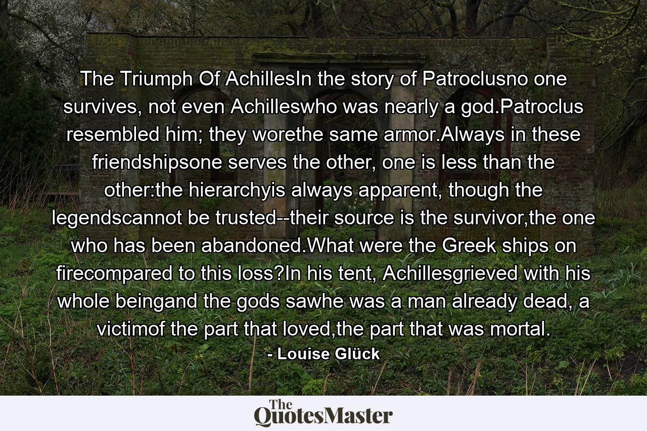 The Triumph Of AchillesIn the story of Patroclusno one survives, not even Achilleswho was nearly a god.Patroclus resembled him; they worethe same armor.Always in these friendshipsone serves the other, one is less than the other:the hierarchyis always apparent, though the legendscannot be trusted--their source is the survivor,the one who has been abandoned.What were the Greek ships on firecompared to this loss?In his tent, Achillesgrieved with his whole beingand the gods sawhe was a man already dead, a victimof the part that loved,the part that was mortal. - Quote by Louise Glück