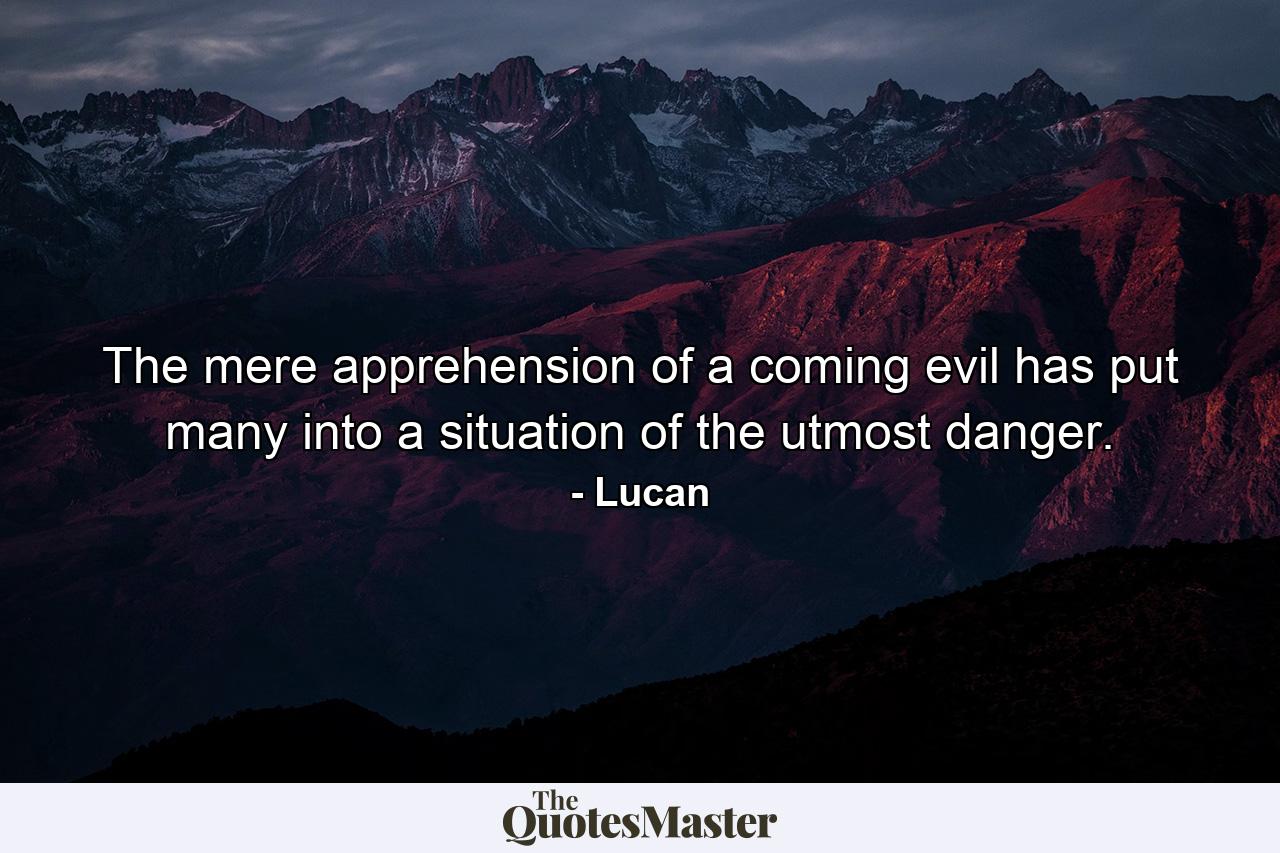 The mere apprehension of a coming evil has put many into a situation of the utmost danger. - Quote by Lucan