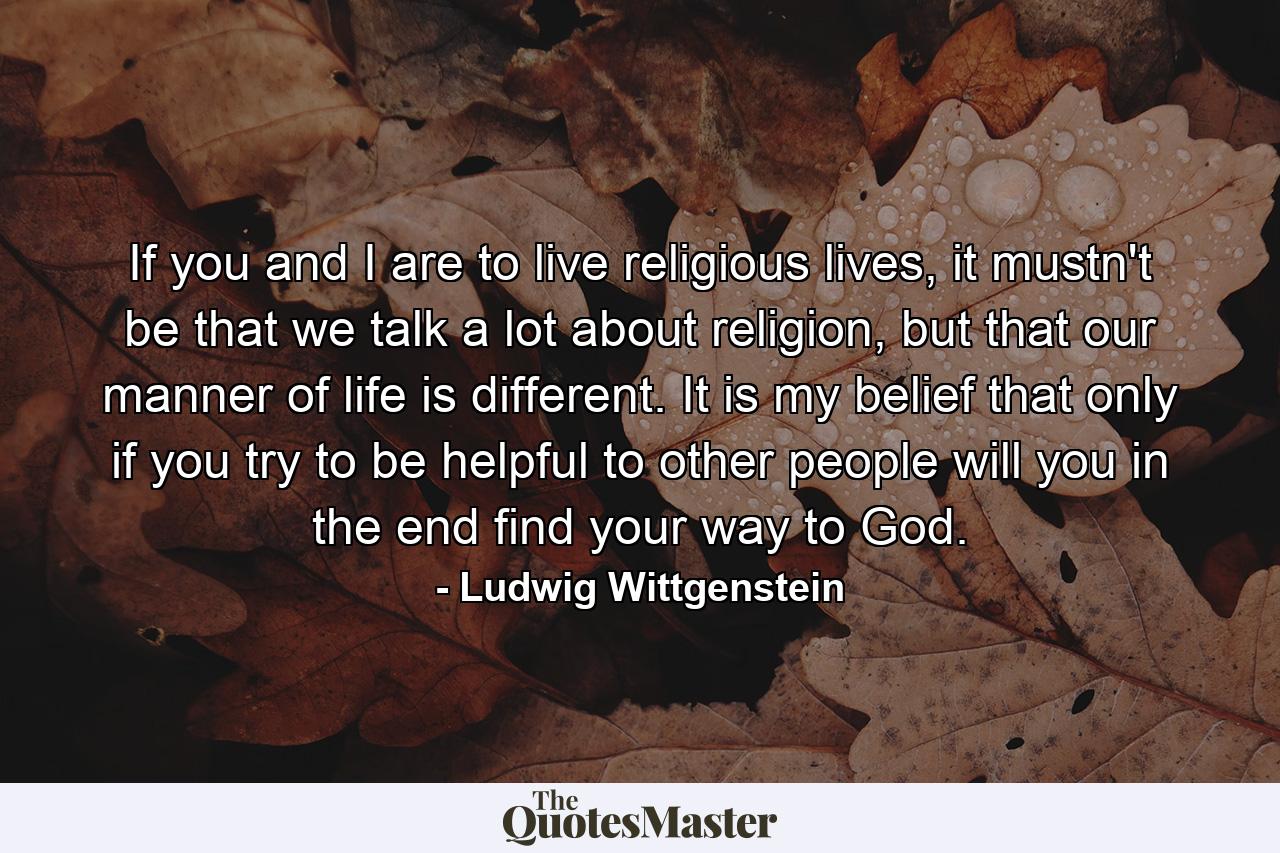 If you and I are to live religious lives, it mustn't be that we talk a lot about religion, but that our manner of life is different. It is my belief that only if you try to be helpful to other people will you in the end find your way to God. - Quote by Ludwig Wittgenstein