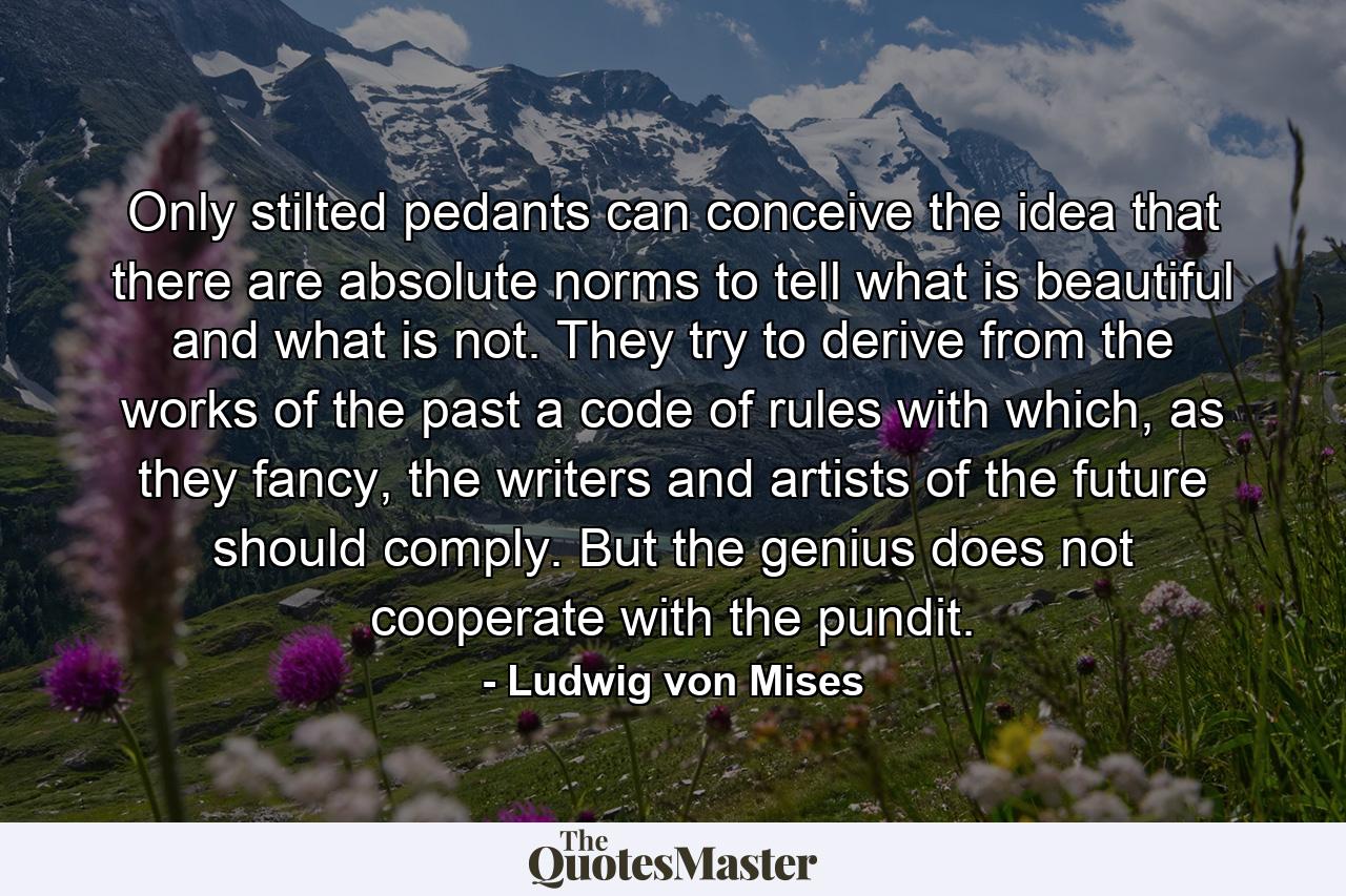 Only stilted pedants can conceive the idea that there are absolute norms to tell what is beautiful and what is not. They try to derive from the works of the past a code of rules with which, as they fancy, the writers and artists of the future should comply. But the genius does not cooperate with the pundit. - Quote by Ludwig von Mises