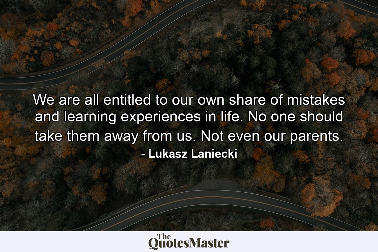 We are all entitled to our own share of mistakes and learning experiences in life. No one should take them away from us. Not even our parents. - Quote by Lukasz Laniecki