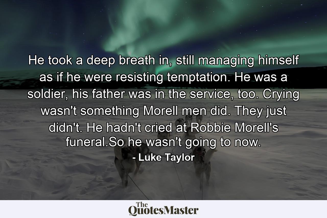 He took a deep breath in, still managing himself as if he were resisting temptation. He was a soldier, his father was in the service, too. Crying wasn't something Morell men did. They just didn't. He hadn't cried at Robbie Morell's funeral.So he wasn't going to now. - Quote by Luke Taylor