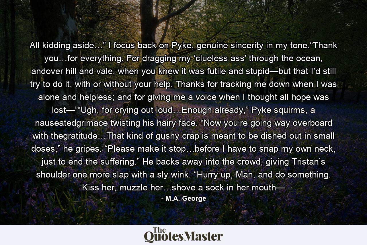 All kidding aside…” I focus back on Pyke, genuine sincerity in my tone.“Thank you…for everything. For dragging my ‘clueless ass’ through the ocean, andover hill and vale, when you knew it was futile and stupid—but that I’d still try to do it, with or without your help. Thanks for tracking me down when I was alone and helpless; and for giving me a voice when I thought all hope was lost—”“Ugh, for crying out loud…Enough already,” Pyke squirms, a nauseatedgrimace twisting his hairy face. “Now you’re going way overboard with thegratitude…That kind of gushy crap is meant to be dished out in small doses,” he gripes. “Please make it stop…before I have to snap my own neck, just to end the suffering.” He backs away into the crowd, giving Tristan’s shoulder one more slap with a sly wink. “Hurry up, Man, and do something. Kiss her, muzzle her…shove a sock in her mouth— - Quote by M.A. George