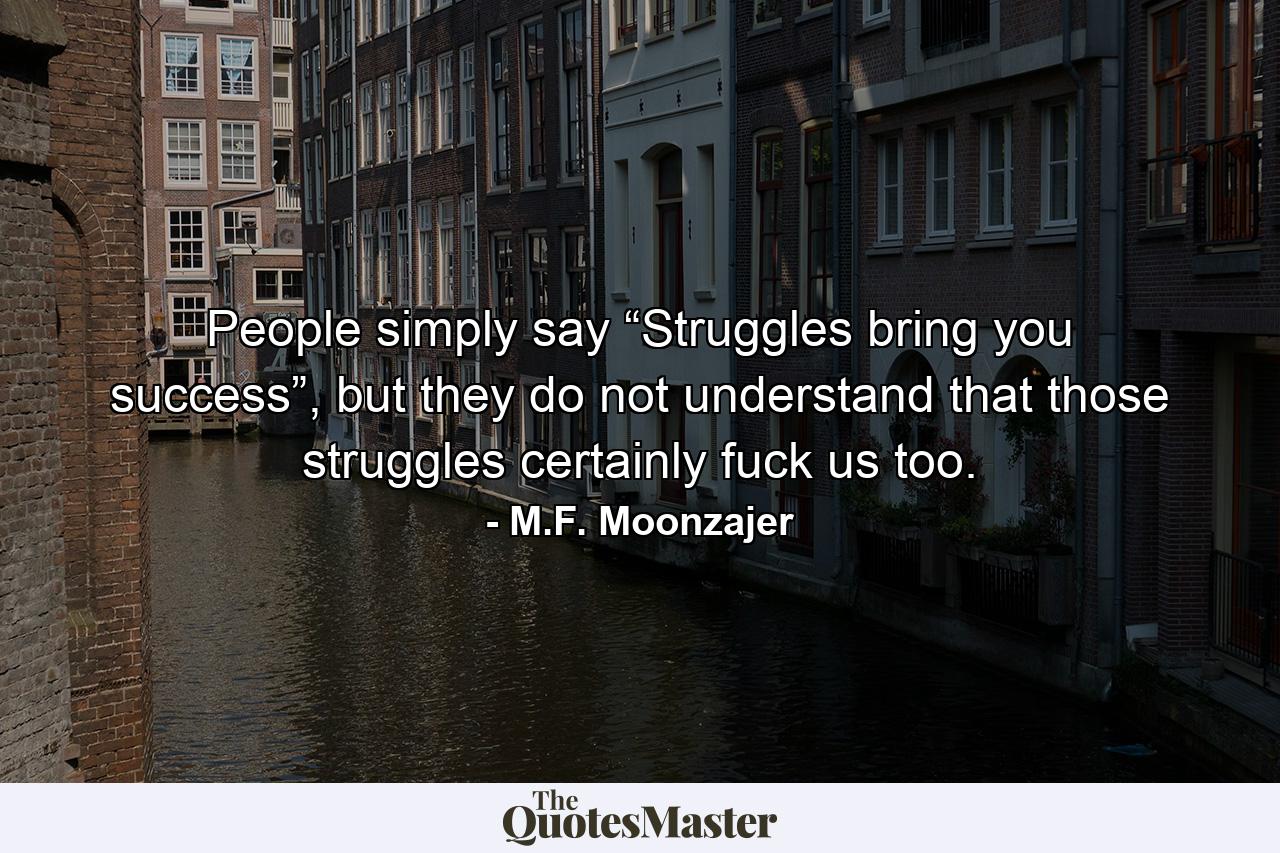 People simply say “Struggles bring you success”, but they do not understand that those struggles certainly fuck us too. - Quote by M.F. Moonzajer