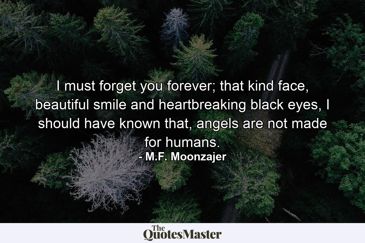 I must forget you forever; that kind face, beautiful smile and heartbreaking black eyes, I should have known that, angels are not made for humans. - Quote by M.F. Moonzajer