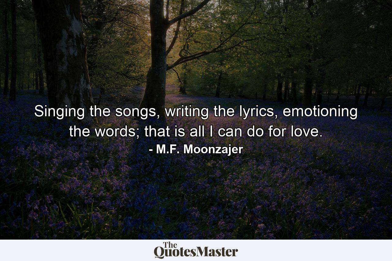 Singing the songs, writing the lyrics, emotioning the words; that is all I can do for love. - Quote by M.F. Moonzajer