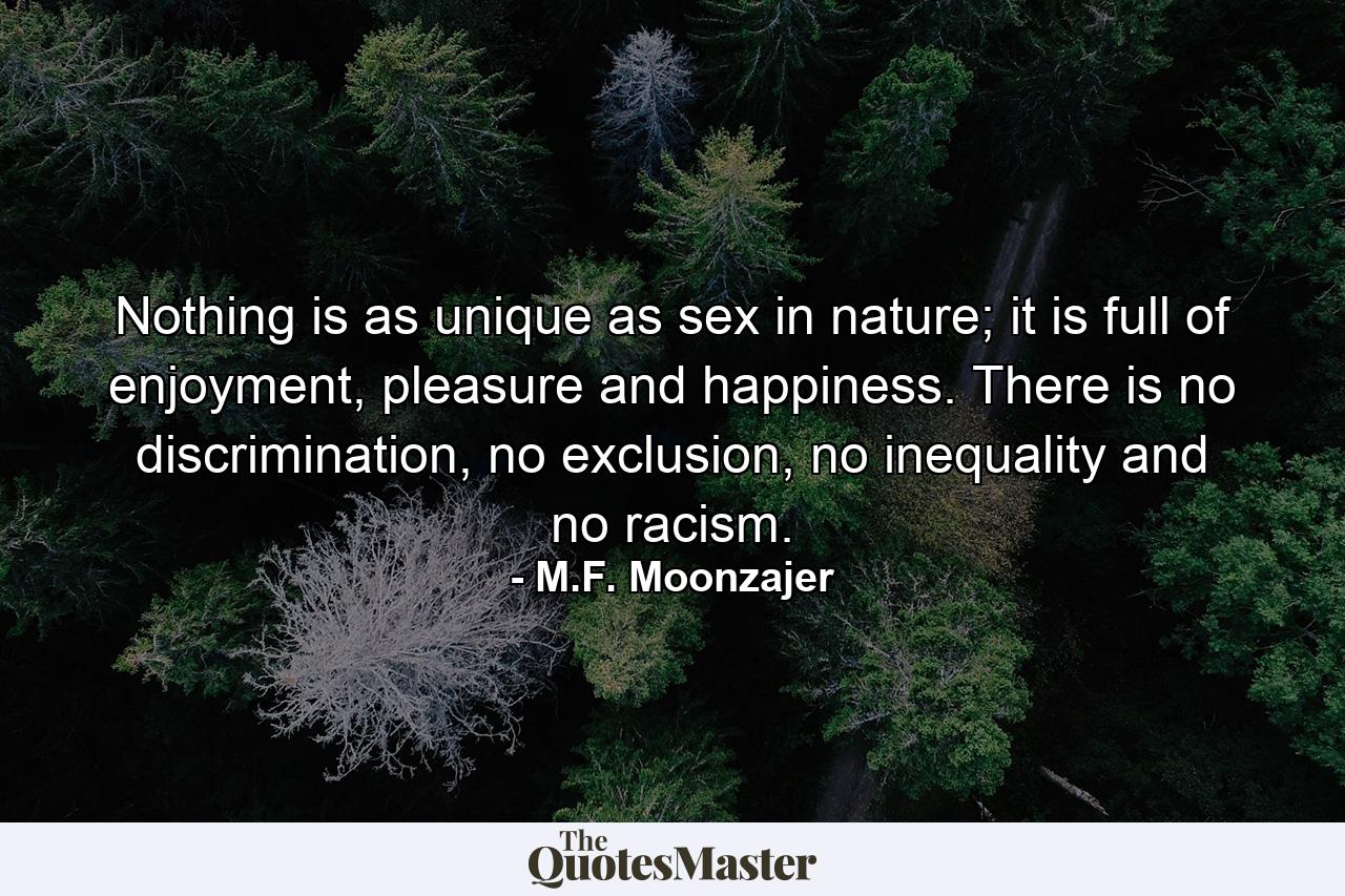 Nothing is as unique as sex in nature; it is full of enjoyment, pleasure and happiness. There is no discrimination, no exclusion, no inequality and no racism. - Quote by M.F. Moonzajer