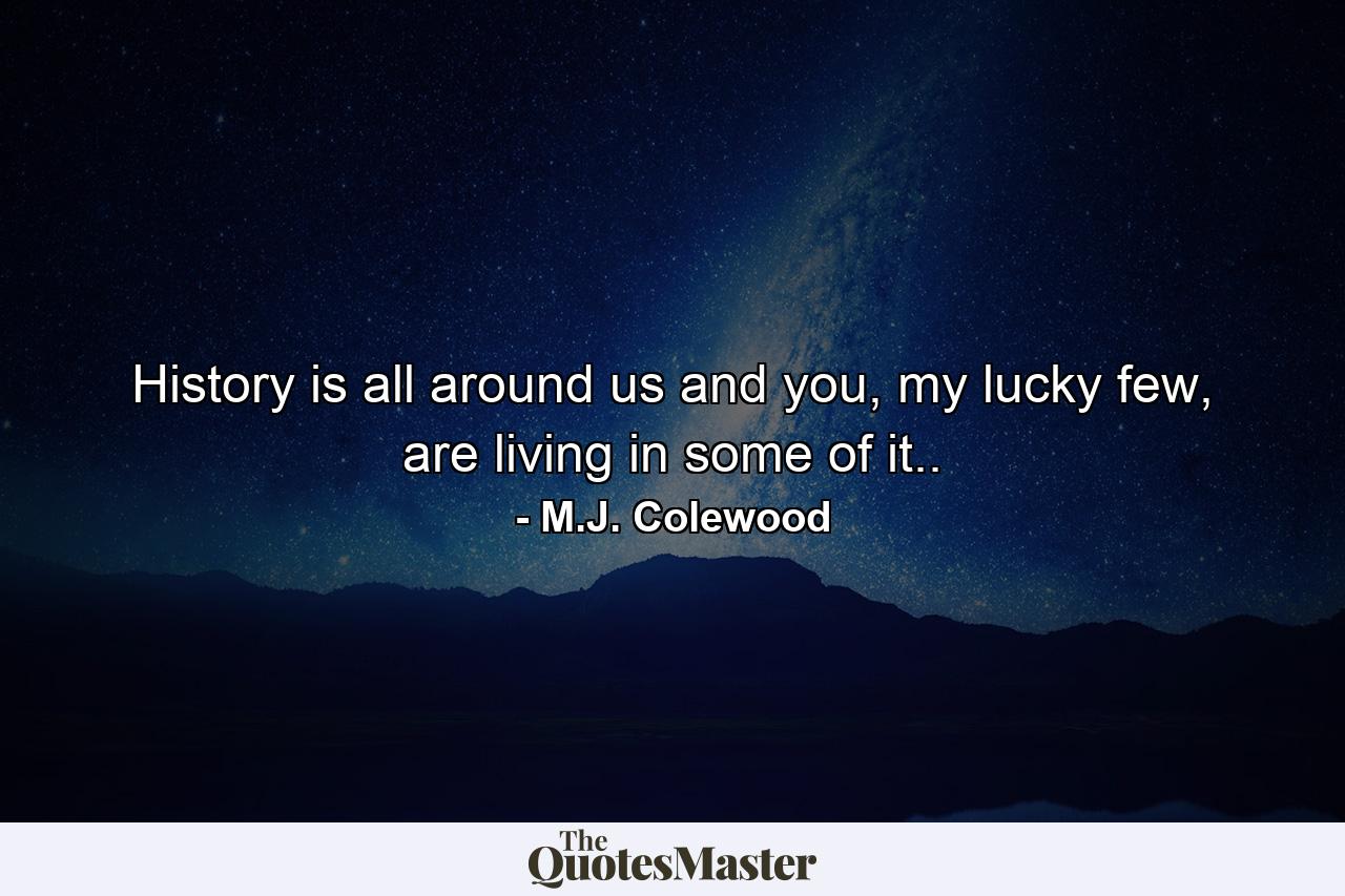 History is all around us and you, my lucky few, are living in some of it.. - Quote by M.J. Colewood