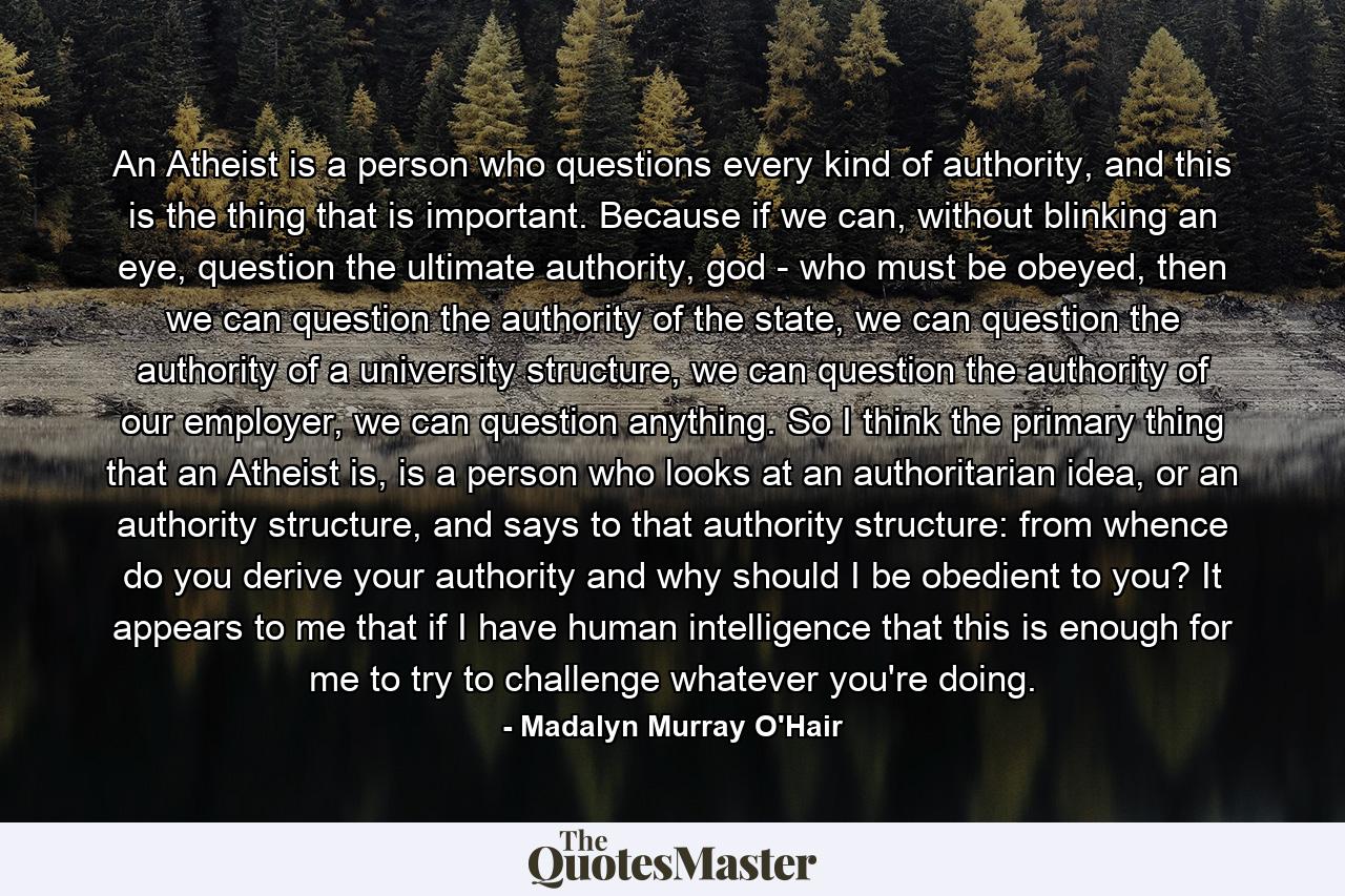 An Atheist is a person who questions every kind of authority, and this is the thing that is important. Because if we can, without blinking an eye, question the ultimate authority, god - who must be obeyed, then we can question the authority of the state, we can question the authority of a university structure, we can question the authority of our employer, we can question anything. So I think the primary thing that an Atheist is, is a person who looks at an authoritarian idea, or an authority structure, and says to that authority structure: from whence do you derive your authority and why should I be obedient to you? It appears to me that if I have human intelligence that this is enough for me to try to challenge whatever you're doing. - Quote by Madalyn Murray O'Hair