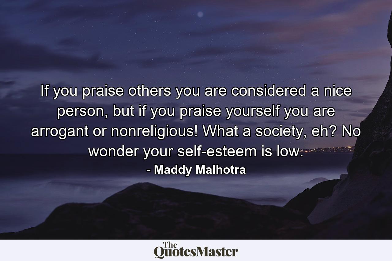 If you praise others you are considered a nice person, but if you praise yourself you are arrogant or nonreligious! What a society, eh? No wonder your self-esteem is low. - Quote by Maddy Malhotra