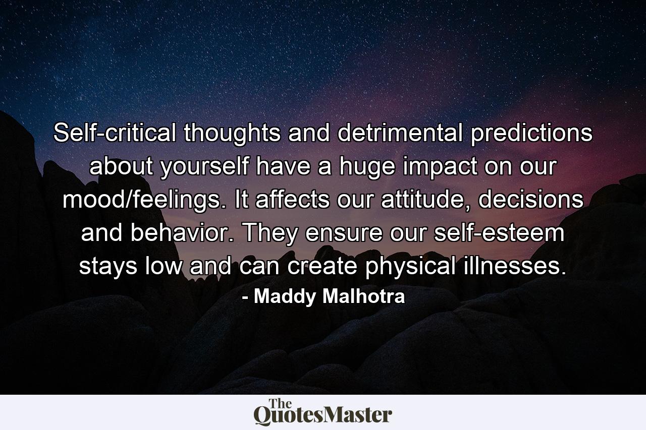 Self-critical thoughts and detrimental predictions about yourself have a huge impact on our mood/feelings. It affects our attitude, decisions and behavior. They ensure our self-esteem stays low and can create physical illnesses. - Quote by Maddy Malhotra