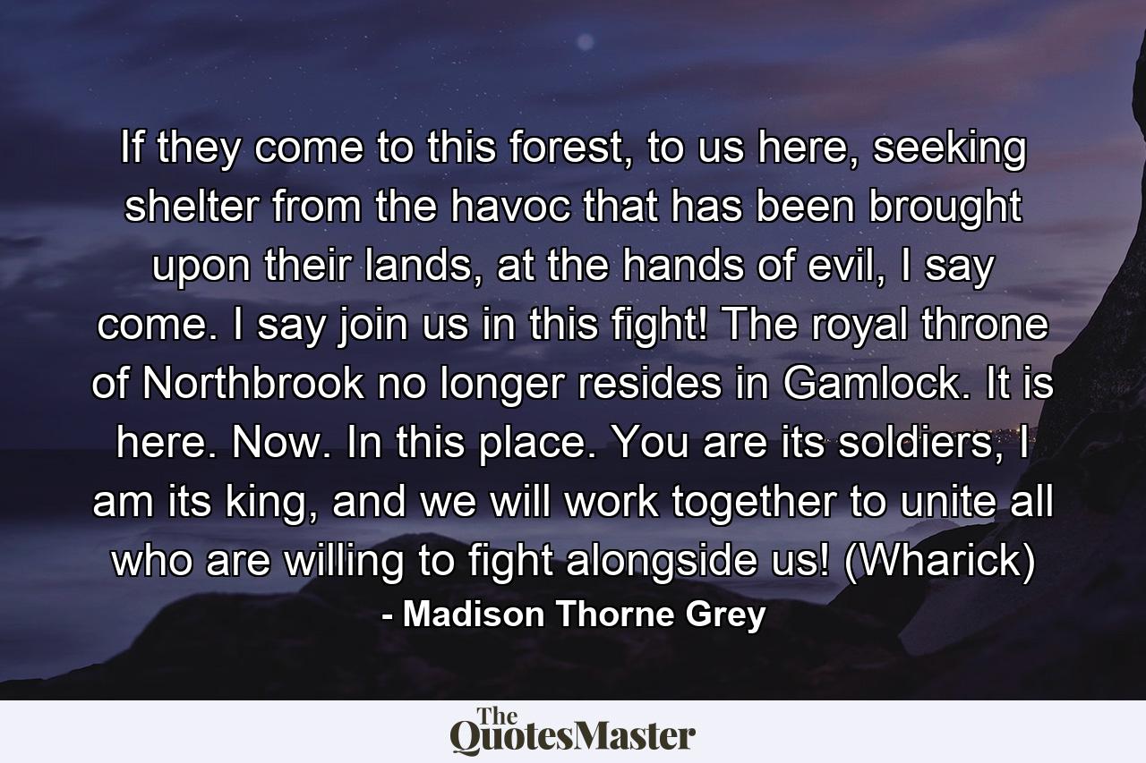 If they come to this forest, to us here, seeking shelter from the havoc that has been brought upon their lands, at the hands of evil, I say come. I say join us in this fight! The royal throne of Northbrook no longer resides in Gamlock. It is here. Now. In this place. You are its soldiers, I am its king, and we will work together to unite all who are willing to fight alongside us! (Wharick) - Quote by Madison Thorne Grey