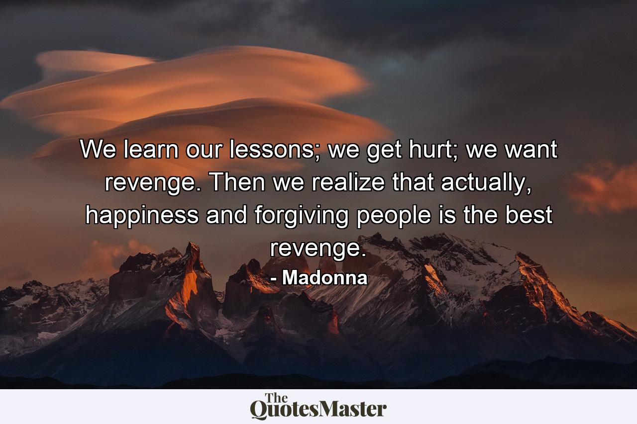 We learn our lessons; we get hurt; we want revenge. Then we realize that actually, happiness and forgiving people is the best revenge. - Quote by Madonna