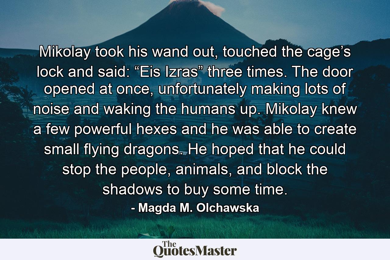 Mikolay took his wand out, touched the cage’s lock and said: “Eis Izras” three times. The door opened at once, unfortunately making lots of noise and waking the humans up. Mikolay knew a few powerful hexes and he was able to create small flying dragons. He hoped that he could stop the people, animals, and block the shadows to buy some time. - Quote by Magda M. Olchawska