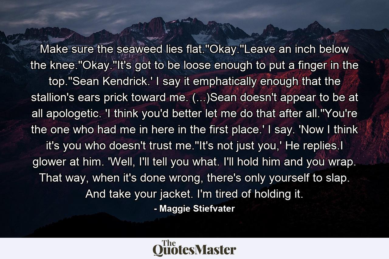 Make sure the seaweed lies flat.''Okay.''Leave an inch below the knee.''Okay.''It's got to be loose enough to put a finger in the top.''Sean Kendrick.' I say it emphatically enough that the stallion's ears prick toward me. (...)Sean doesn't appear to be at all apologetic. 'I think you'd better let me do that after all.''You're the one who had me in here in the first place.' I say. 'Now I think it's you who doesn't trust me.''It's not just you,' He replies.I glower at him. 'Well, I'll tell you what. I'll hold him and you wrap. That way, when it's done wrong, there's only yourself to slap. And take your jacket. I'm tired of holding it. - Quote by Maggie Stiefvater