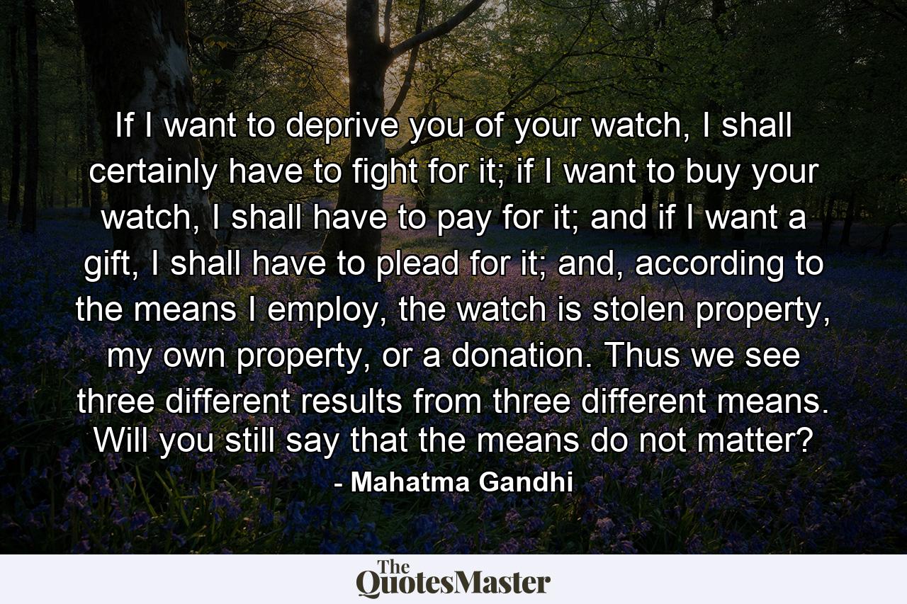 If I want to deprive you of your watch, I shall certainly have to fight for it; if I want to buy your watch, I shall have to pay for it; and if I want a gift, I shall have to plead for it; and, according to the means I employ, the watch is stolen property, my own property, or a donation. Thus we see three different results from three different means. Will you still say that the means do not matter? - Quote by Mahatma Gandhi