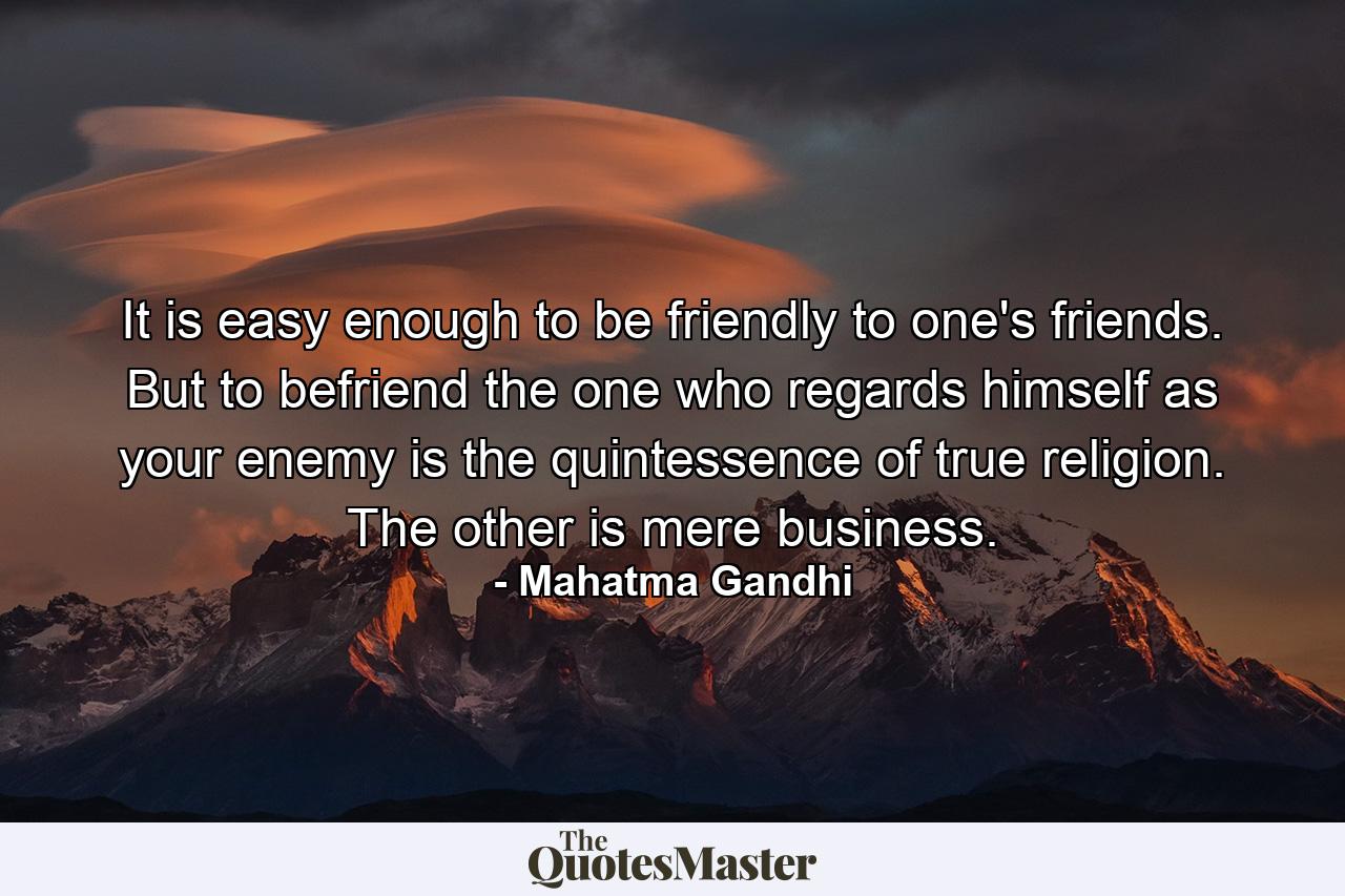 It is easy enough to be friendly to one's friends. But to befriend the one who regards himself as your enemy is the quintessence of true religion. The other is mere business. - Quote by Mahatma Gandhi