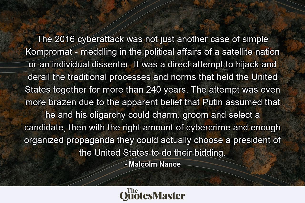 The 2016 cyberattack was not just another case of simple Kompromat - meddling in the political affairs of a satellite nation or an individual dissenter. It was a direct attempt to hijack and derail the traditional processes and norms that held the United States together for more than 240 years. The attempt was even more brazen due to the apparent belief that Putin assumed that he and his oligarchy could charm, groom and select a candidate, then with the right amount of cybercrime and enough organized propaganda they could actually choose a president of the United States to do their bidding. - Quote by Malcolm Nance