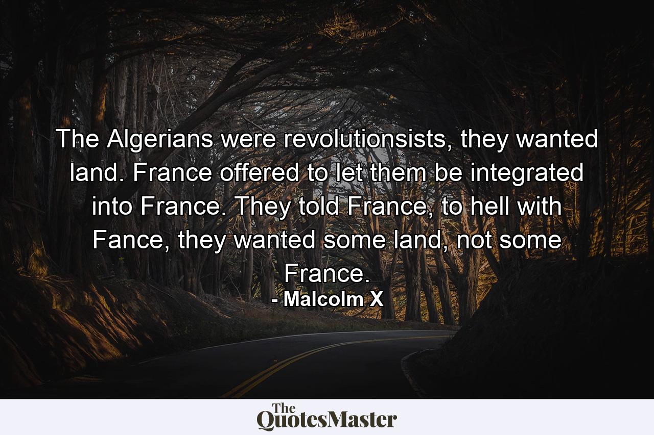 The Algerians were revolutionsists, they wanted land. France offered to let them be integrated into France. They told France, to hell with Fance, they wanted some land, not some France. - Quote by Malcolm X