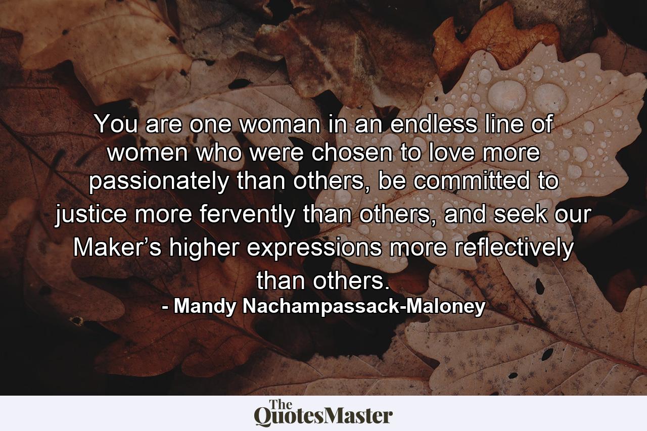 You are one woman in an endless line of women who were chosen to love more passionately than others, be committed to justice more fervently than others, and seek our Maker’s higher expressions more reflectively than others. - Quote by Mandy Nachampassack-Maloney