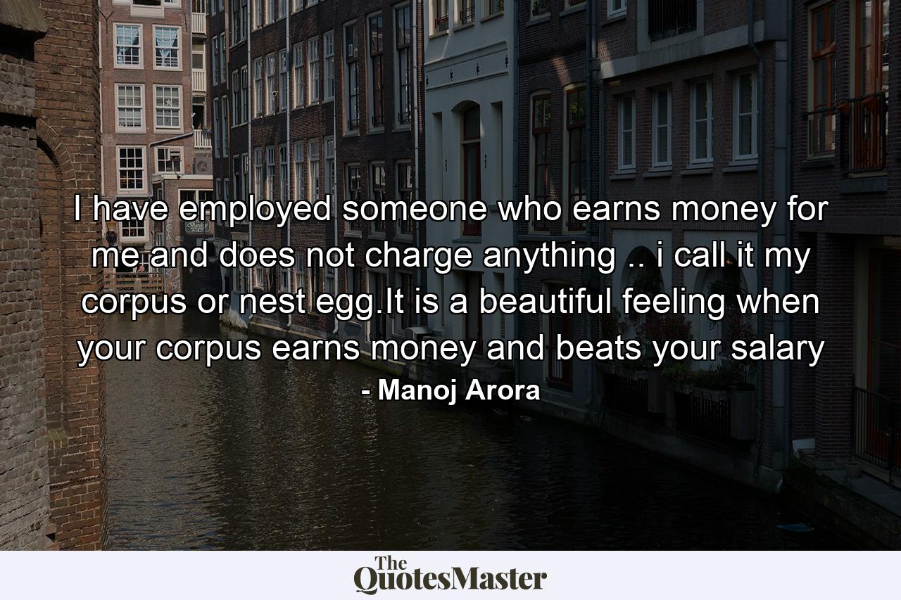 I have employed someone who earns money for me and does not charge anything .. i call it my corpus or nest egg.It is a beautiful feeling when your corpus earns money and beats your salary - Quote by Manoj Arora