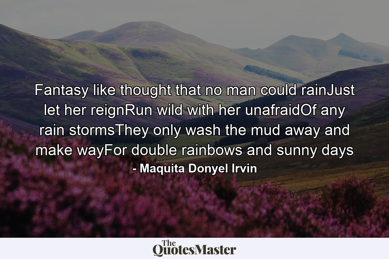 Fantasy like thought that no man could rainJust let her reignRun wild with her unafraidOf any rain stormsThey only wash the mud away and make wayFor double rainbows and sunny days - Quote by Maquita Donyel Irvin