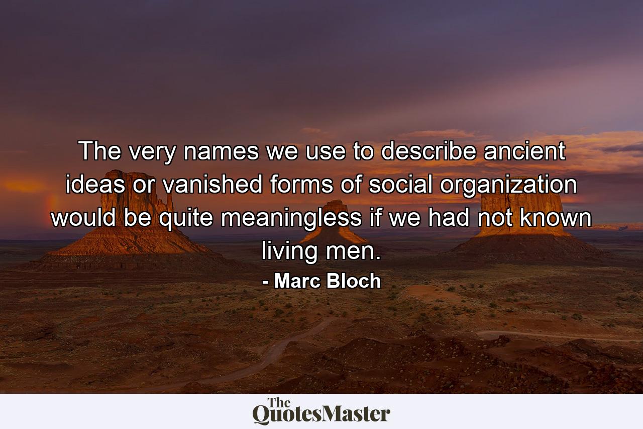 The very names we use to describe ancient ideas or vanished forms of social organization would be quite meaningless if we had not known living men. - Quote by Marc Bloch